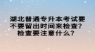 湖北普通專升本考試要不要留出時間來檢查？檢查要注意什么？