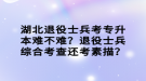 湖北退役士兵考專升本難不難？退役士兵綜合考查還考素描？