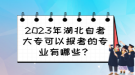 2023年湖北自考大?？梢詧罂嫉膶I(yè)有哪些？