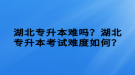 湖北專升本難嗎？湖北專升本考試難度如何？