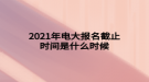 2021年電大報名截止時間是什么時候