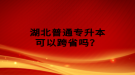 湖北普通專升本可以跨省嗎？