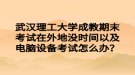 武漢理工大學成教期末考試在外地沒時間以及電腦設備考試怎么辦？