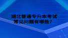 湖北普通專升本考試常見問題有哪些？