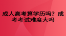 成人高考算學(xué)歷嗎？成考考試難度大嗎