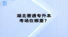 湖北普通專升本考場在哪里？