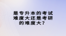 是專升本的考試難度大還是考研的難度大？