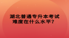 湖北普通專升本考試難度在什么水平？