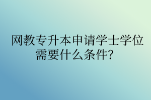 網(wǎng)教專升本申請(qǐng)學(xué)士學(xué)位需要什么條件？