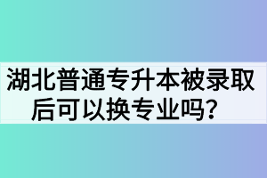 湖北普通專升本被錄取后可以換專業(yè)嗎？