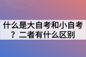 什么是大自考和小自考？二者有什么區(qū)別