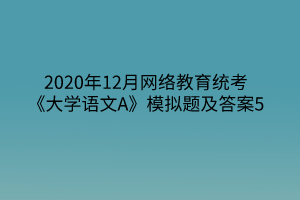 2020年12月網(wǎng)絡(luò)教育統(tǒng)考《大學(xué)語(yǔ)文A》模擬題及答案5