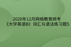 2020年12月網(wǎng)絡(luò)教育統(tǒng)考《大學(xué)英語(yǔ)B》詞匯與語(yǔ)法練習(xí)題5