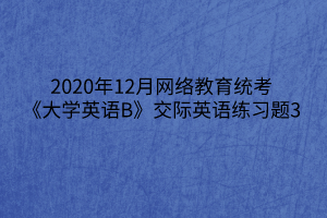 2020年12月網(wǎng)絡教育統(tǒng)考《大學英語B》交際英語練習題3