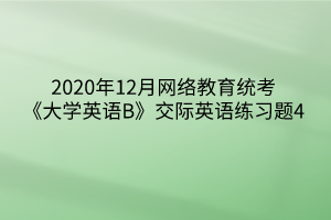 2020年12月網(wǎng)絡(luò)教育統(tǒng)考《大學(xué)英語B》交際英語練習(xí)題4