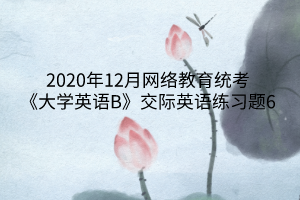 2020年12月網(wǎng)絡(luò)教育統(tǒng)考《大學(xué)英語B》交際英語練習(xí)題6