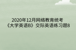 2020年12月網(wǎng)絡教育統(tǒng)考《大學英語B》交際英語練習題8