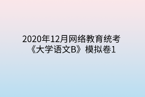 2020年12月網(wǎng)絡教育統(tǒng)考《大學語文B》模擬卷1