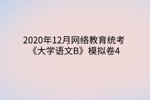 2020年12月網(wǎng)絡(luò)教育統(tǒng)考《大學(xué)語(yǔ)文B》模擬卷4