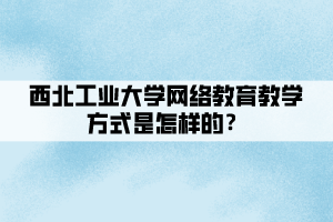 西北工業(yè)大學(xué)網(wǎng)絡(luò)教育教學(xué)方式是怎樣的？