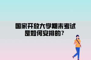 國家開放大學期末考試安排是如何安排的？