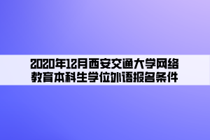 2020年12月西安交通大學(xué)網(wǎng)絡(luò)教育本科生學(xué)位外語報名條件