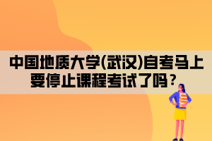 中國(guó)地質(zhì)大學(xué)(武漢)自考馬上要停止課程考試了嗎？