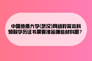 中國(guó)地質(zhì)大學(xué)(武漢)網(wǎng)絡(luò)教育本科領(lǐng)取學(xué)歷證書(shū)需要準(zhǔn)備哪些材料呢？