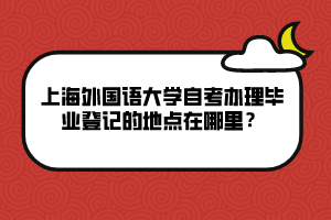 上海外國語大學(xué)自考辦理畢業(yè)登記的地點(diǎn)在哪里？