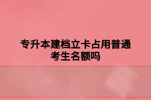 專升本建檔立卡占用普通考生名額嗎