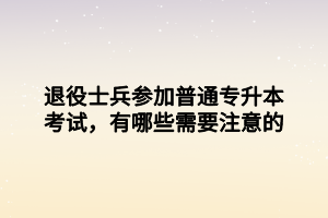 退役士兵參加普通專升本考試，有哪些需要注意的