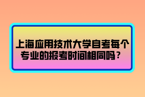 上海應(yīng)用技術(shù)大學(xué)自考每個(gè)專業(yè)的報(bào)考時(shí)間相同嗎？