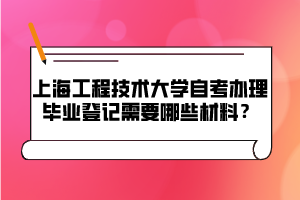 上海工程技術大學自考辦理畢業(yè)登記需要哪些材料？