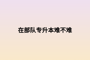 在部隊(duì)專升本難不難