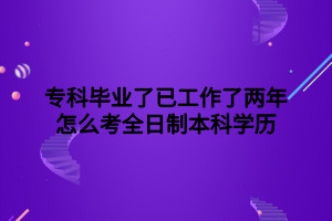 ?？飘厴I(yè)了已工作了兩年怎么考全日制本科學(xué)歷