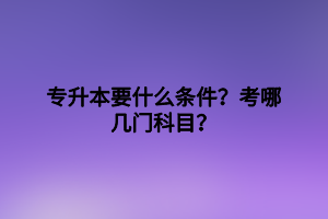 專升本要什么條件？考哪幾門科目？