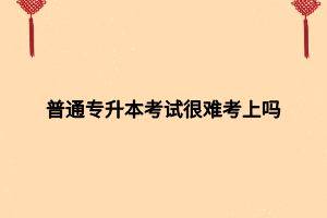 普通專升本考試很難考上嗎