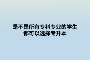 是不是所有?？茖I(yè)的學生都可以選擇專升本