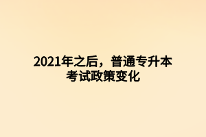 2021年之后，普通專升本考試政策變化