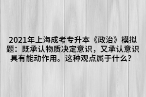 2021年上海成考專升本《政治》模擬題：既承認(rèn)物質(zhì)決定意識，又承認(rèn)意識具有能動作用。這種觀點屬于什么？