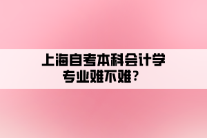 上海自考本科會計學(xué)專業(yè)難不難？