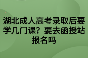 湖北成人高考錄取后要學(xué)幾門課？要去函授站報(bào)名嗎