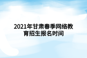 2021年甘肅春季網(wǎng)絡教育招生報名時間