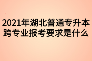 2021年湖北普通專升本跨專業(yè)報考要求是什么？