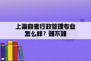 上海自考行政管理專業(yè)怎么樣？難不難