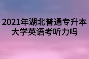 2021年湖北普通專升本大學(xué)英語考聽力嗎？