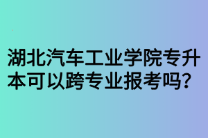 湖北汽車(chē)工業(yè)學(xué)院專(zhuān)升本可以跨專(zhuān)業(yè)報(bào)考嗎？