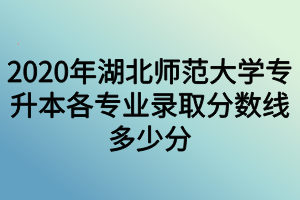 2020年湖北師范大學(xué)專升本各專業(yè)錄取分數(shù)線多少分