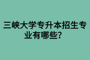 三峽大學(xué)專升本招生專業(yè)有哪些？