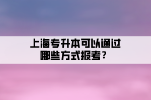 上海專升本可以通過哪些方式報考？